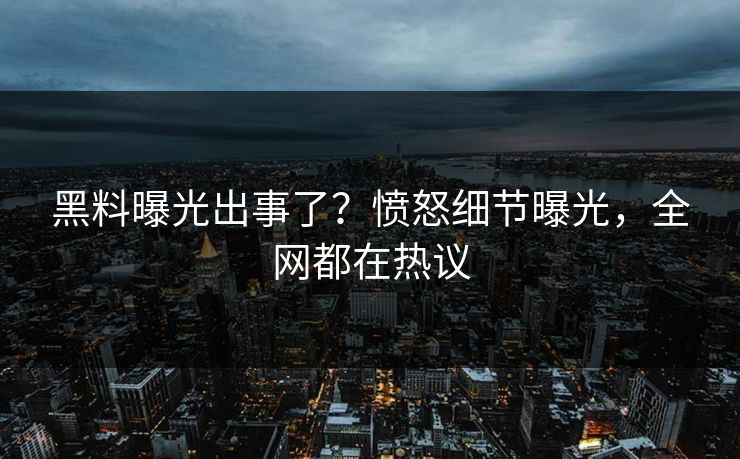 黑料曝光出事了？愤怒细节曝光，全网都在热议
