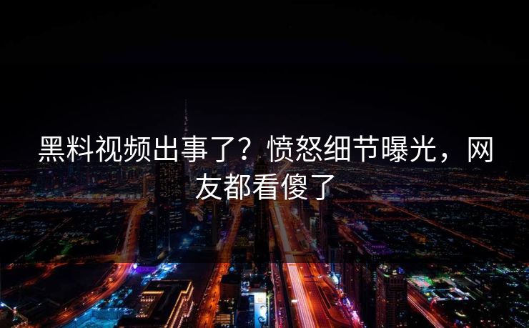 黑料视频出事了？愤怒细节曝光，网友都看傻了