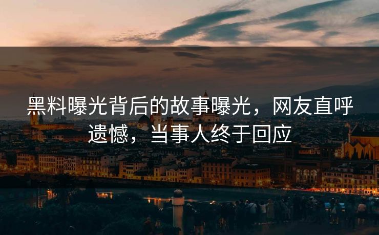 黑料曝光背后的故事曝光，网友直呼遗憾，当事人终于回应