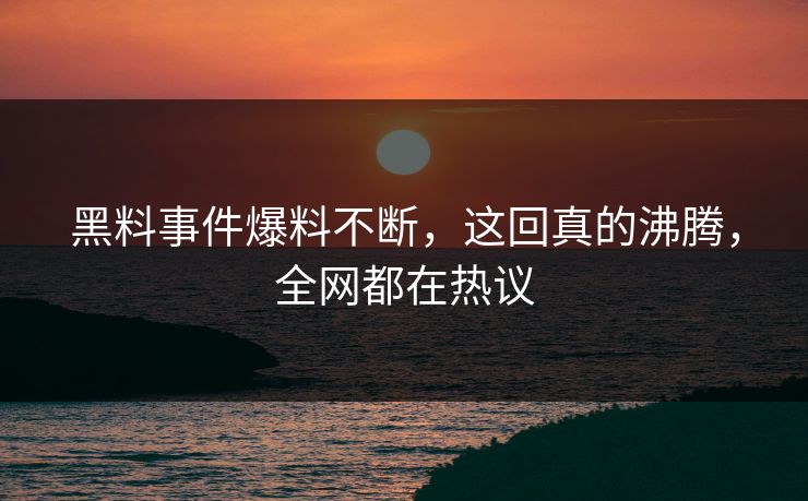 黑料事件爆料不断，这回真的沸腾，全网都在热议