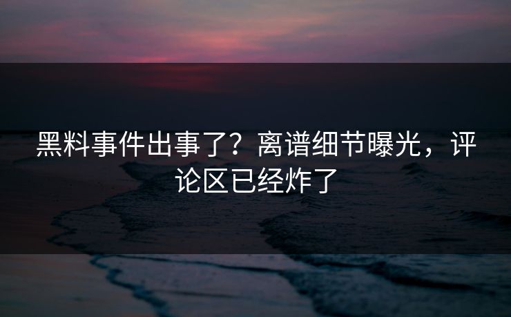 黑料事件出事了？离谱细节曝光，评论区已经炸了