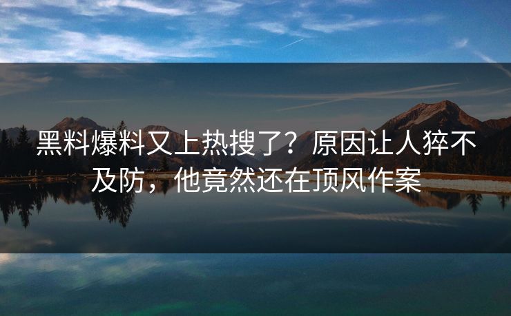 黑料爆料又上热搜了？原因让人猝不及防，他竟然还在顶风作案