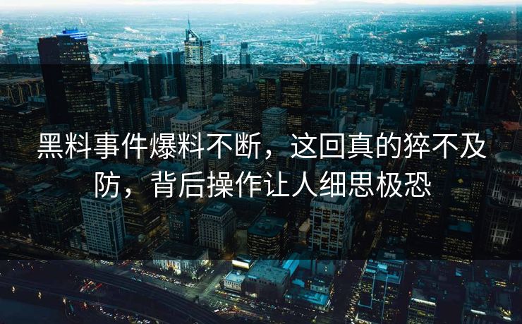 黑料事件爆料不断，这回真的猝不及防，背后操作让人细思极恐