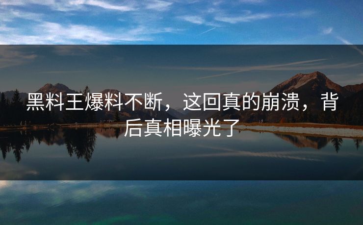 黑料王爆料不断，这回真的崩溃，背后真相曝光了