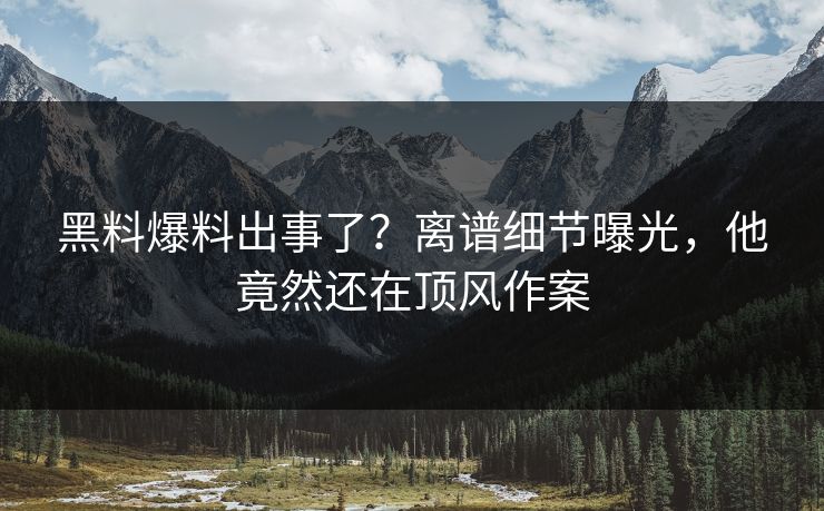 黑料爆料出事了？离谱细节曝光，他竟然还在顶风作案