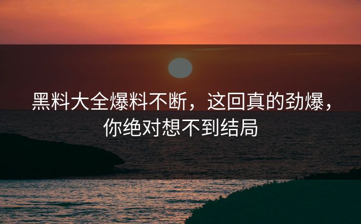 黑料大全爆料不断，这回真的劲爆，你绝对想不到结局