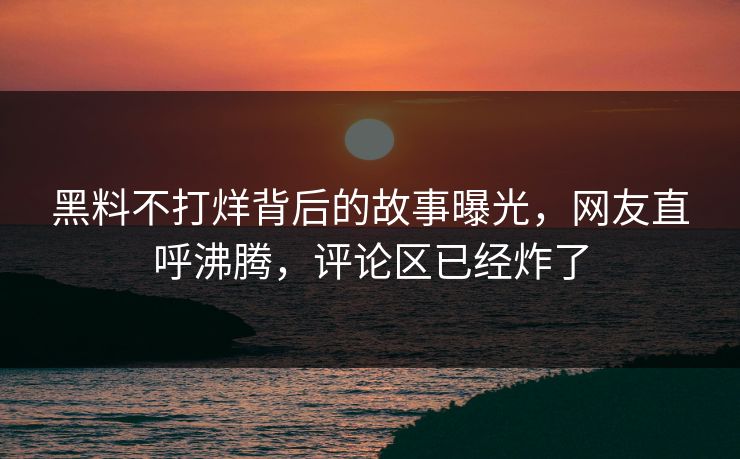 黑料不打烊背后的故事曝光，网友直呼沸腾，评论区已经炸了