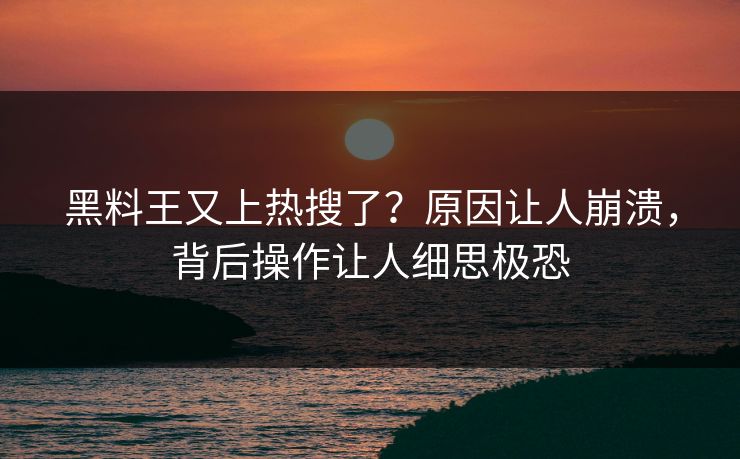 黑料王又上热搜了？原因让人崩溃，背后操作让人细思极恐