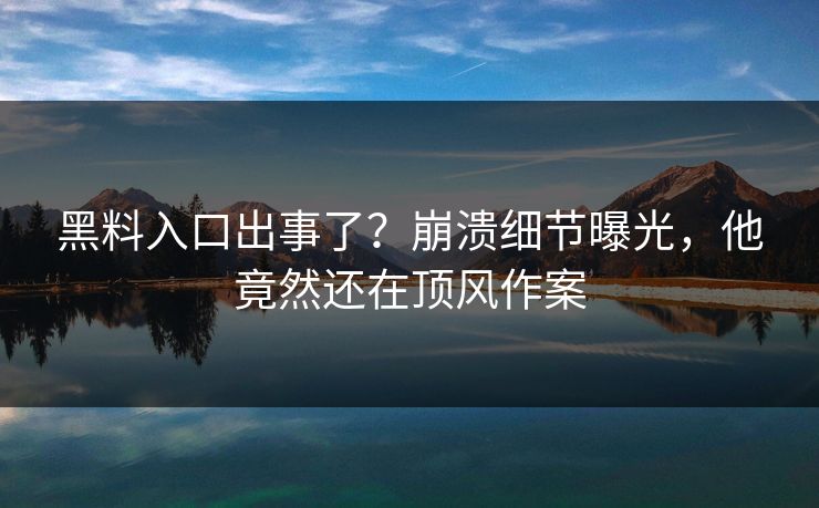 黑料入口出事了？崩溃细节曝光，他竟然还在顶风作案