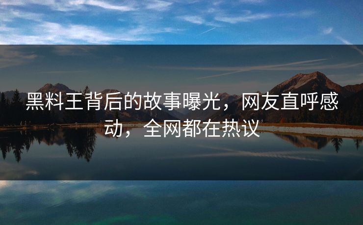 黑料王背后的故事曝光，网友直呼感动，全网都在热议