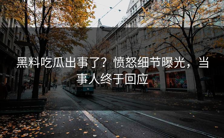 黑料吃瓜出事了？愤怒细节曝光，当事人终于回应