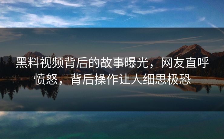 黑料视频背后的故事曝光，网友直呼愤怒，背后操作让人细思极恐