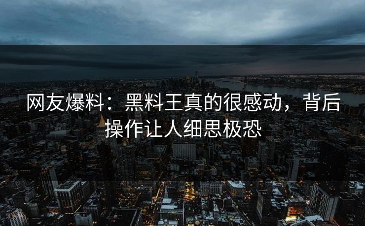 网友爆料：黑料王真的很感动，背后操作让人细思极恐