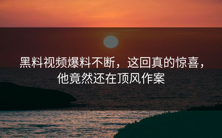 黑料视频爆料不断，这回真的惊喜，他竟然还在顶风作案