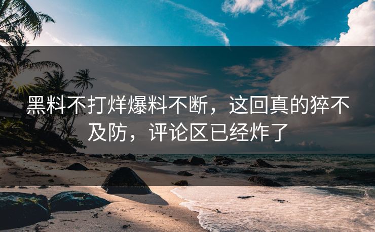 黑料不打烊爆料不断，这回真的猝不及防，评论区已经炸了