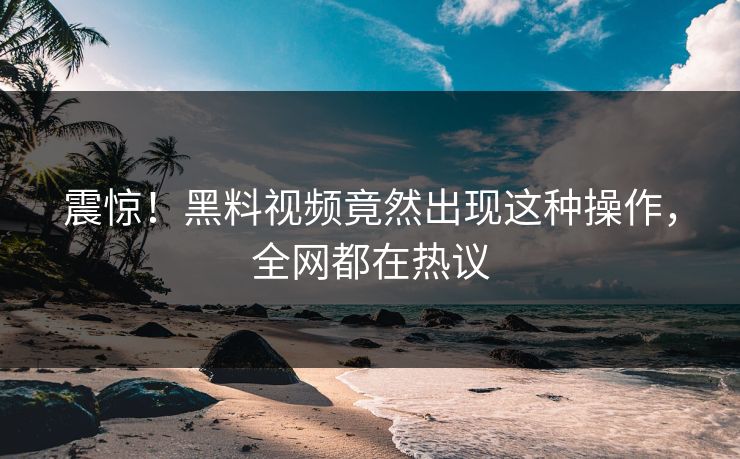 震惊！黑料视频竟然出现这种操作，全网都在热议