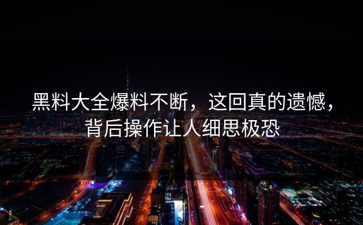 黑料大全爆料不断，这回真的遗憾，背后操作让人细思极恐