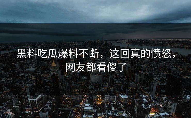 黑料吃瓜爆料不断，这回真的愤怒，网友都看傻了