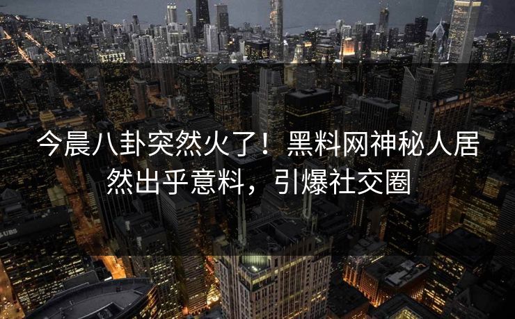 今晨八卦突然火了！黑料网神秘人居然出乎意料，引爆社交圈