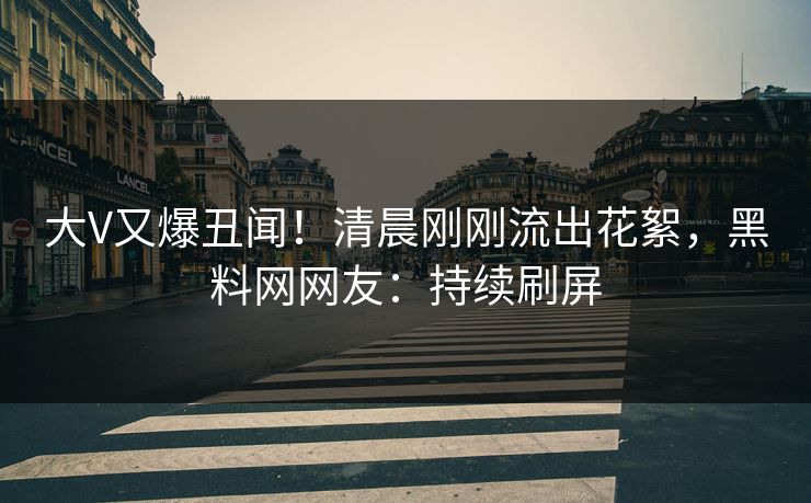 大V又爆丑闻！清晨刚刚流出花絮，黑料网网友：持续刷屏