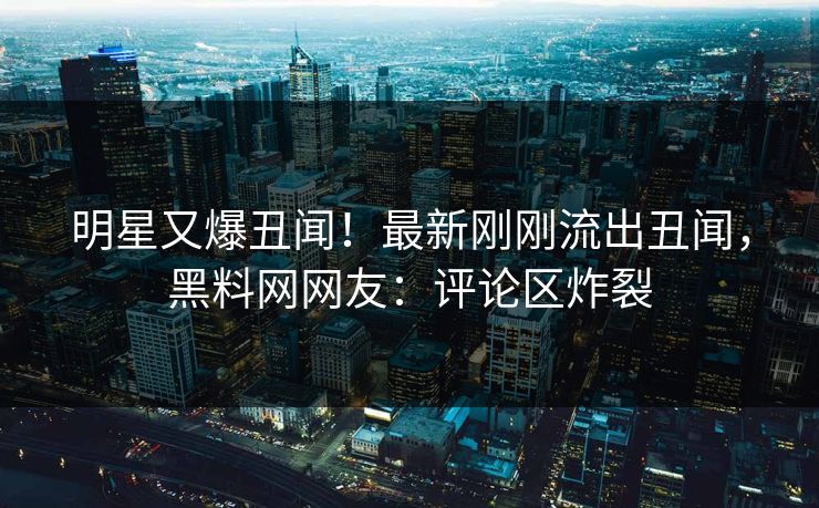 明星又爆丑闻！最新刚刚流出丑闻，黑料网网友：评论区炸裂
