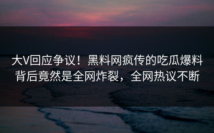大V回应争议！黑料网疯传的吃瓜爆料背后竟然是全网炸裂，全网热议不断