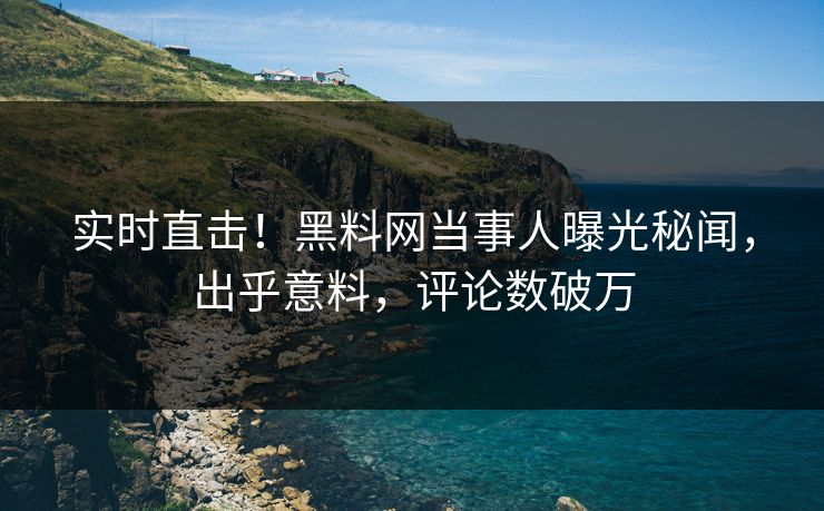 实时直击！黑料网当事人曝光秘闻，出乎意料，评论数破万