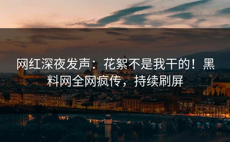 网红深夜发声：花絮不是我干的！黑料网全网疯传，持续刷屏
