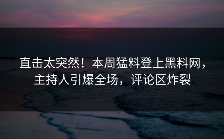 直击太突然！本周猛料登上黑料网，主持人引爆全场，评论区炸裂