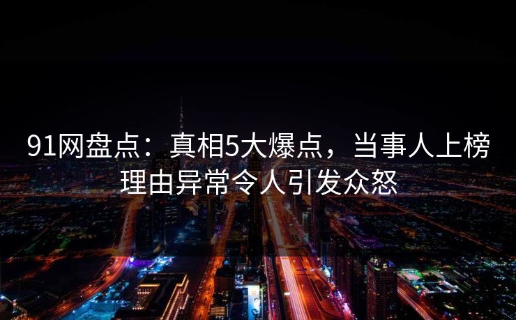 91网盘点：真相5大爆点，当事人上榜理由异常令人引发众怒