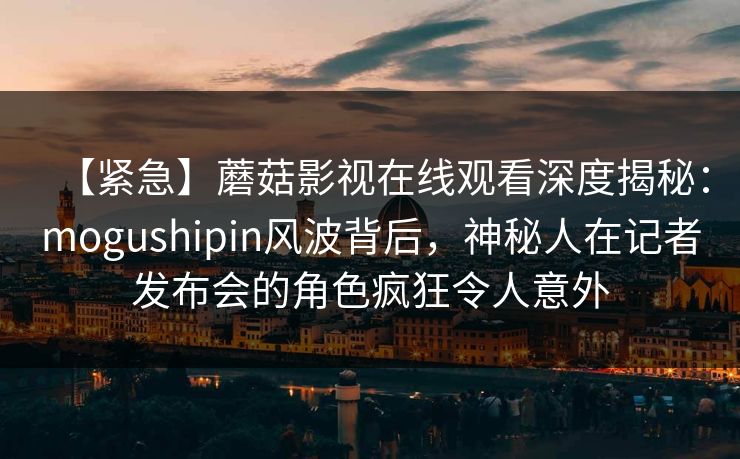 【紧急】蘑菇影视在线观看深度揭秘：mogushipin风波背后，神秘人在记者发布会的角色疯狂令人意外