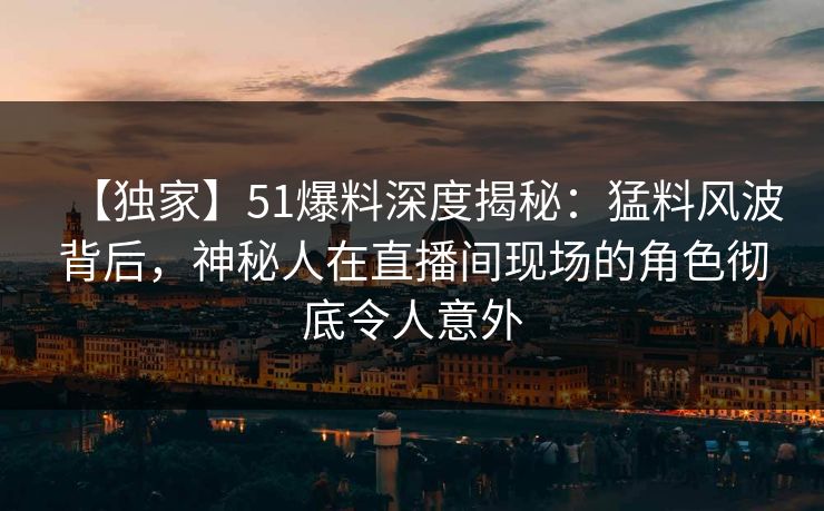 【独家】51爆料深度揭秘：猛料风波背后，神秘人在直播间现场的角色彻底令人意外