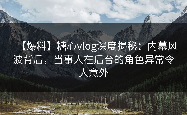 【爆料】糖心vlog深度揭秘：内幕风波背后，当事人在后台的角色异常令人意外