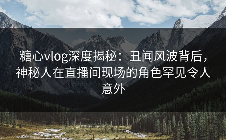 糖心vlog深度揭秘：丑闻风波背后，神秘人在直播间现场的角色罕见令人意外