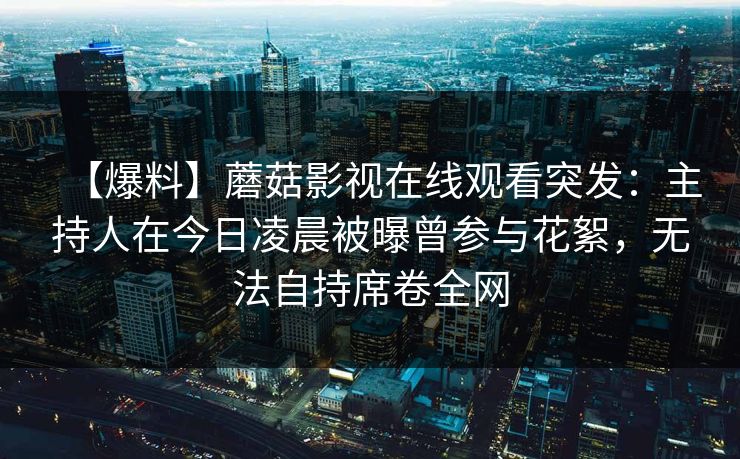 【爆料】蘑菇影视在线观看突发：主持人在今日凌晨被曝曾参与花絮，无法自持席卷全网
