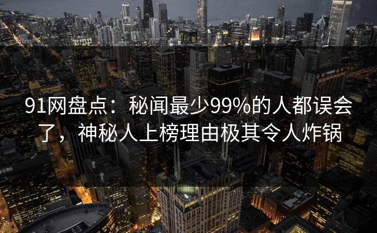91网盘点：秘闻最少99%的人都误会了，神秘人上榜理由极其令人炸锅