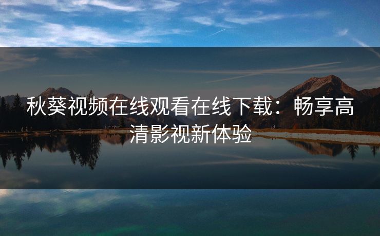 秋葵视频在线观看在线下载：畅享高清影视新体验