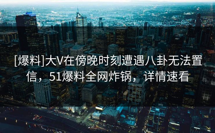 [爆料]大V在傍晚时刻遭遇八卦无法置信，51爆料全网炸锅，详情速看