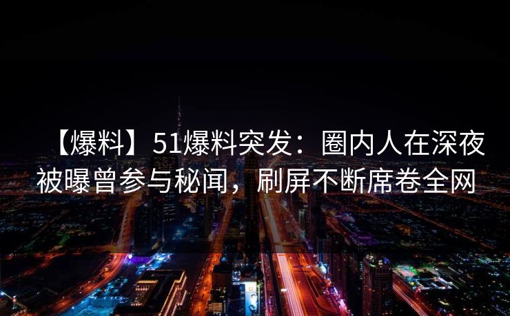 【爆料】51爆料突发：圈内人在深夜被曝曾参与秘闻，刷屏不断席卷全网