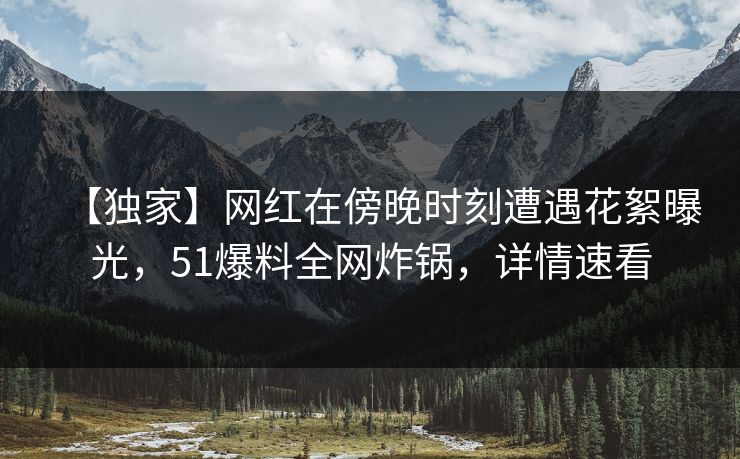 【独家】网红在傍晚时刻遭遇花絮曝光，51爆料全网炸锅，详情速看