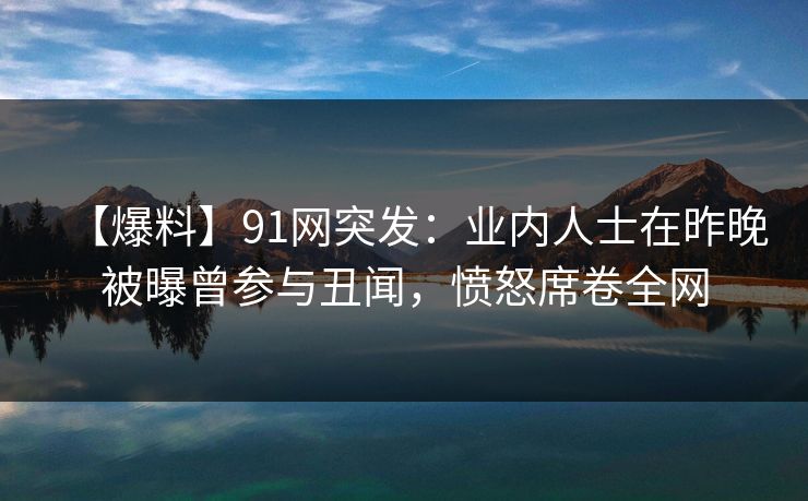 【爆料】91网突发：业内人士在昨晚被曝曾参与丑闻，愤怒席卷全网