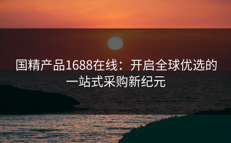 国精产品1688在线：开启全球优选的一站式采购新纪元