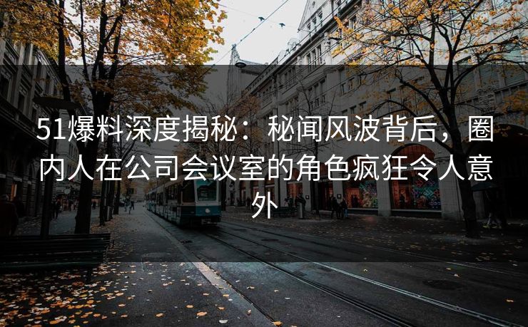 51爆料深度揭秘：秘闻风波背后，圈内人在公司会议室的角色疯狂令人意外