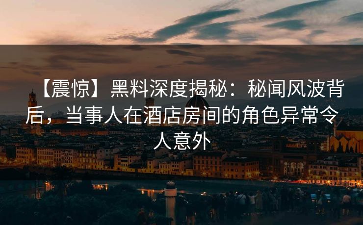 【震惊】黑料深度揭秘：秘闻风波背后，当事人在酒店房间的角色异常令人意外
