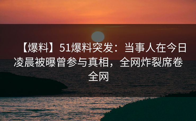 【爆料】51爆料突发：当事人在今日凌晨被曝曾参与真相，全网炸裂席卷全网