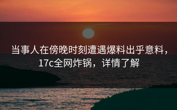当事人在傍晚时刻遭遇爆料出乎意料，17c全网炸锅，详情了解