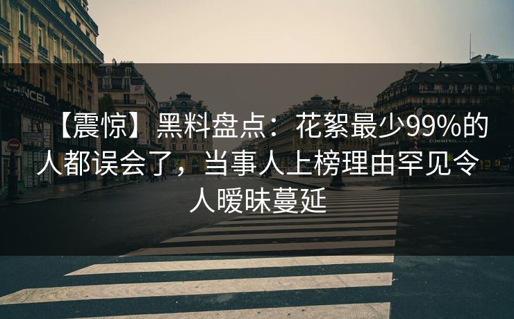 【震惊】黑料盘点：花絮最少99%的人都误会了，当事人上榜理由罕见令人暧昧蔓延