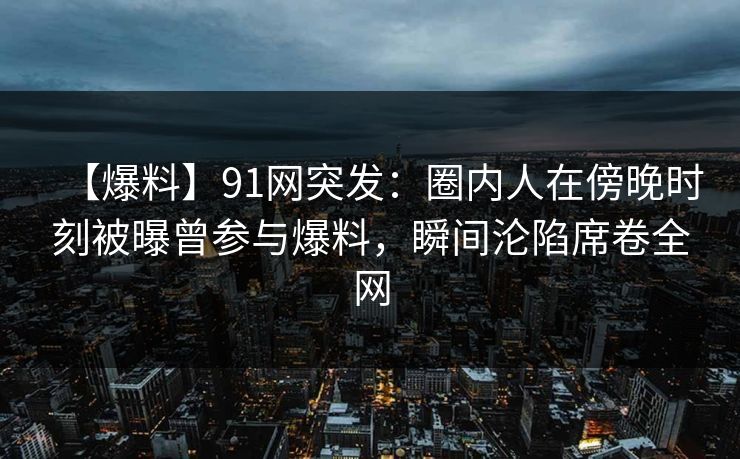 【爆料】91网突发：圈内人在傍晚时刻被曝曾参与爆料，瞬间沦陷席卷全网