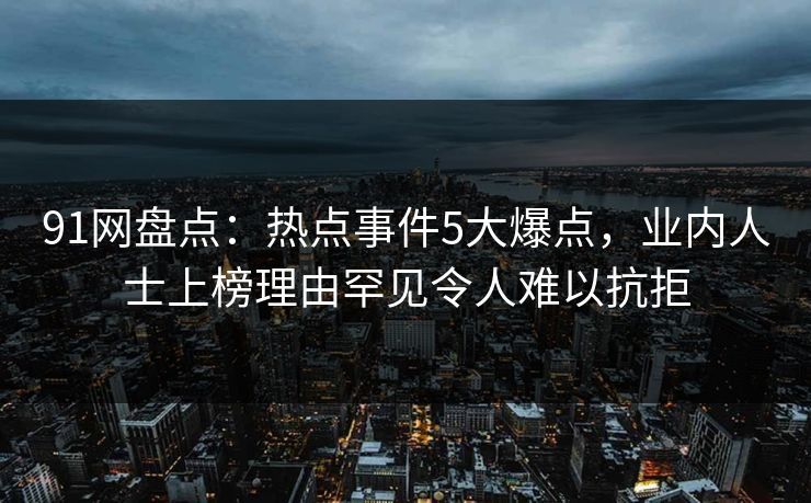 91网盘点：热点事件5大爆点，业内人士上榜理由罕见令人难以抗拒