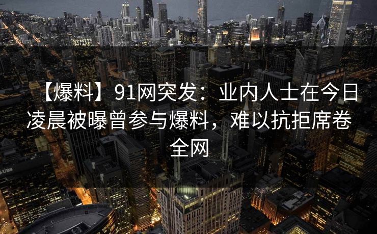 【爆料】91网突发：业内人士在今日凌晨被曝曾参与爆料，难以抗拒席卷全网